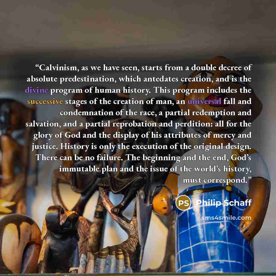 “Calvinism, as we have seen, starts from a double decree of absolute predestination, which antedates creation, and is the divine program of human history. This program includes the successive stages of the creation of man, an universal fall and condemnation of the race, a partial redemption and…” quote by Philip Schaff