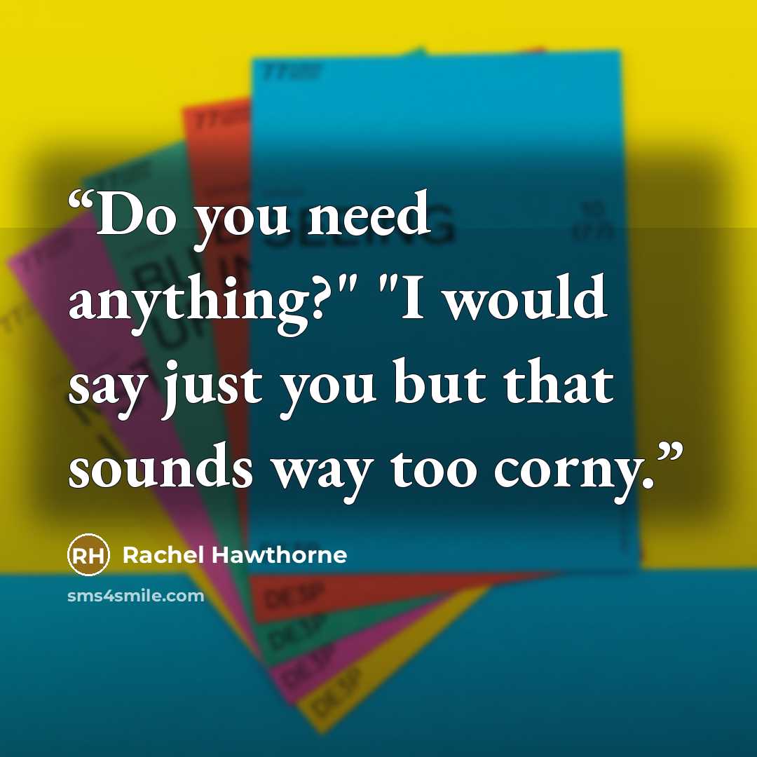 “Do you need anything?" "I would say just you but that sounds way too corny.” quote by Rachel Hawthorne
