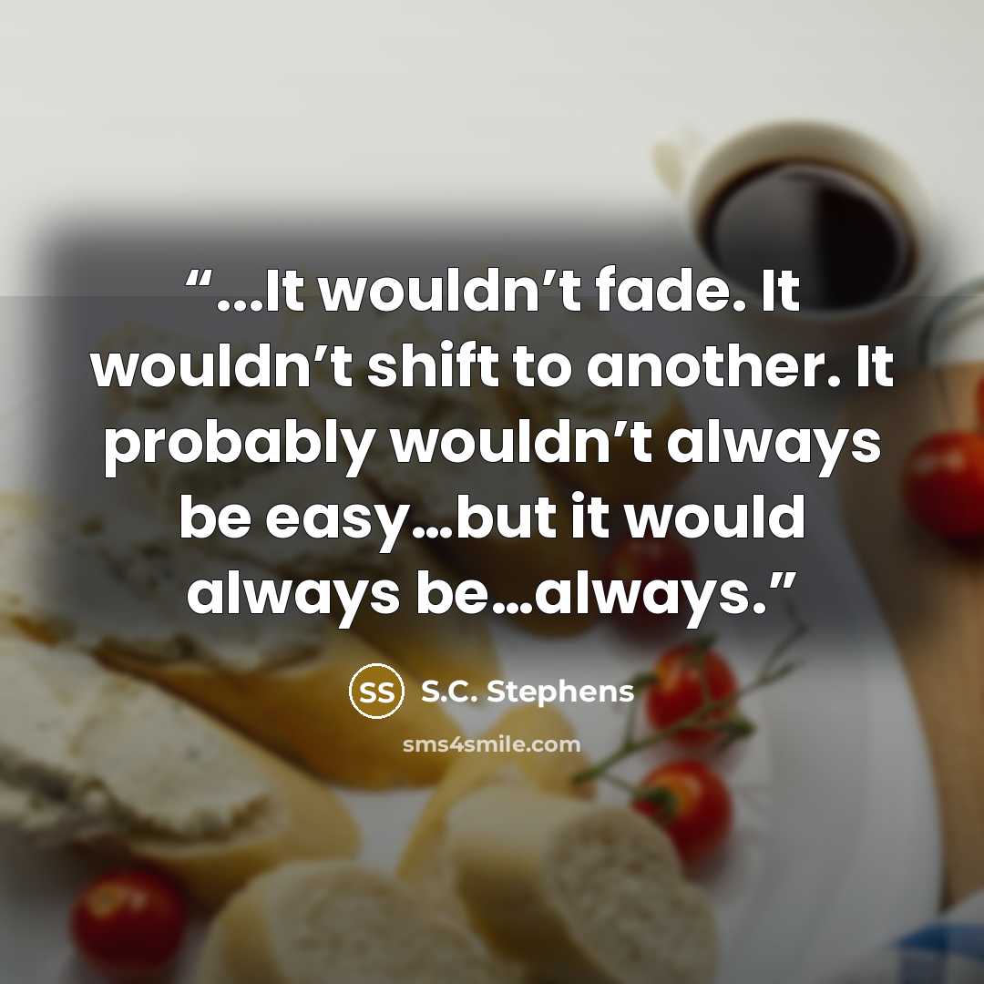 “...It wouldn’t fade. It wouldn’t shift to another. It probably wouldn’t always be easy…but it would always be…always.” quote by S.C. Stephens