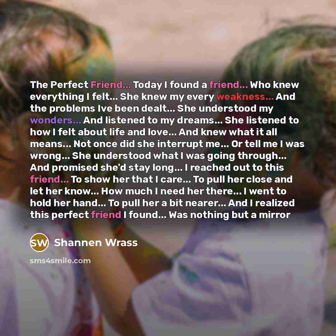 “The Perfect Friend... Today I found a friend... Who knew everything I felt... She knew my every weakness... And the problems Ive been dealt... She understood my wonders... And listened to my dreams... She listened to how I felt about life and love... And knew what it all means... Not once did she…” quote by Shannen Wrass
