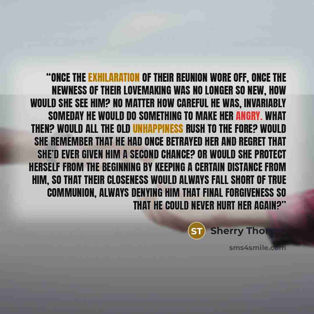 “Once the exhilaration of their reunion wore off, once the newness of their lovemaking was no longer so new, how would she see him? No matter how careful he was, invariably someday he would do something to make her angry. What then? Would all the old unhappiness rush to the fore? Would she remember…” quote by Sherry Thomas