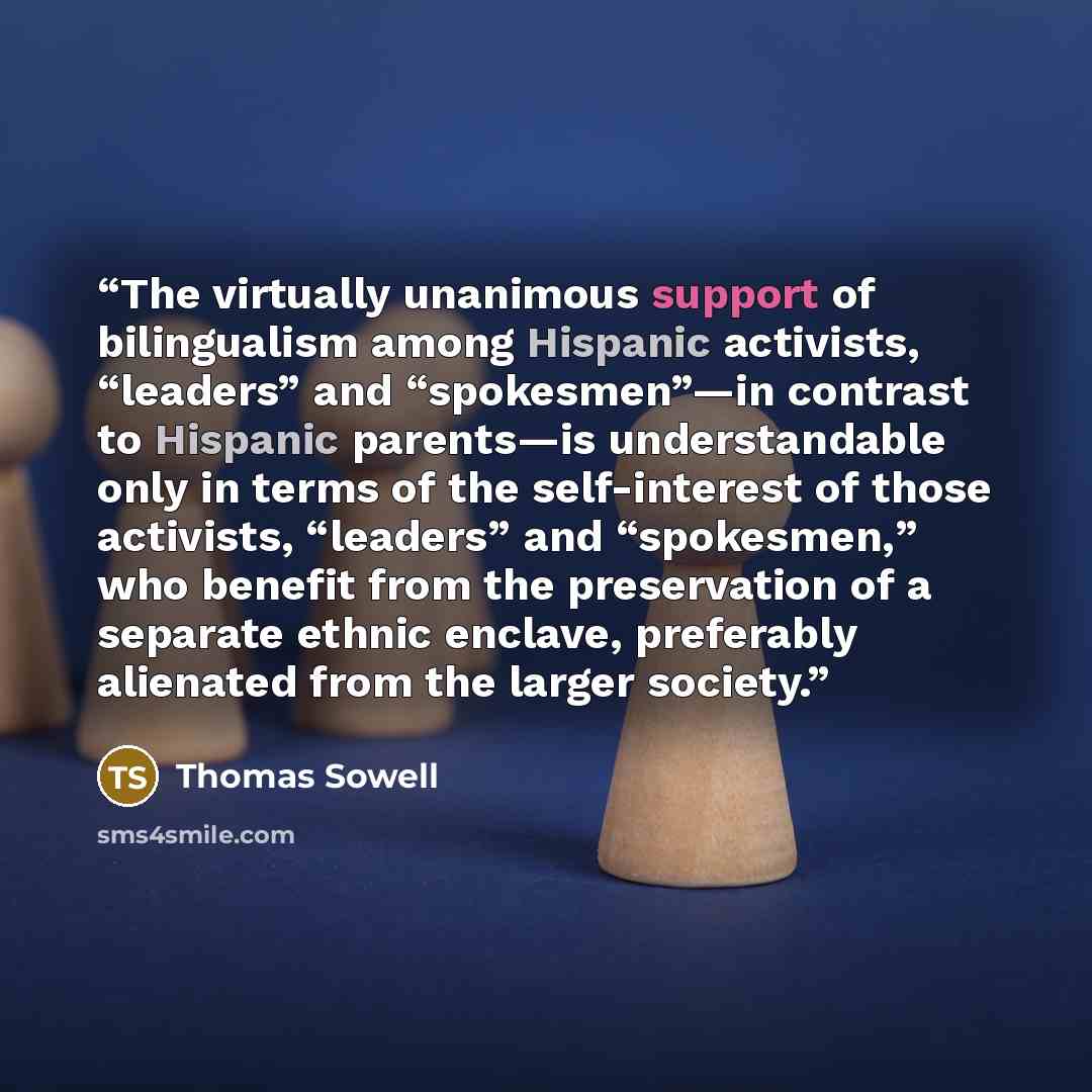 “The virtually unanimous support of bilingualism among Hispanic activists, “leaders” and “spokesmen”—in contrast to Hispanic parents—is understandable only in terms of the self-interest of those activists, “leaders” and “spokesmen,” who benefit from the preservation of a separate ethnic enclave…” quote by Thomas Sowell