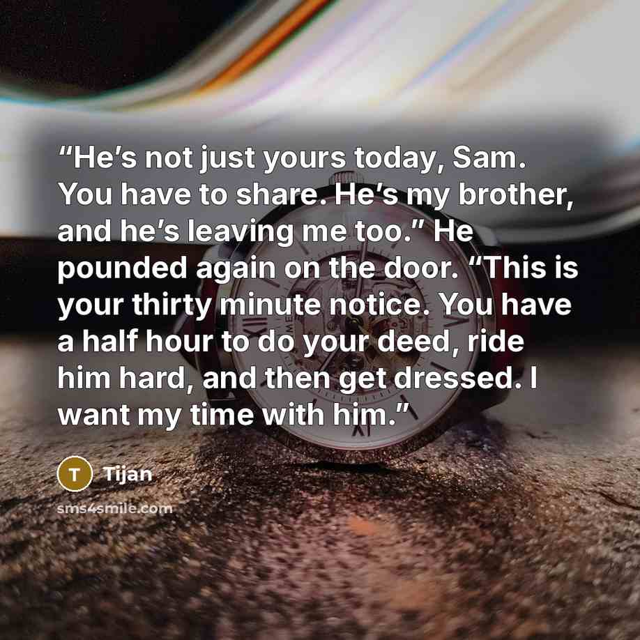 “He’s not just yours today, Sam. You have to share. He’s my brother, and he’s leaving me too.” He pounded again on the door. “This is your thirty minute notice. You have a half hour to do your deed, ride him hard, and then get dressed. I want my time with him.” quote by Tijan
