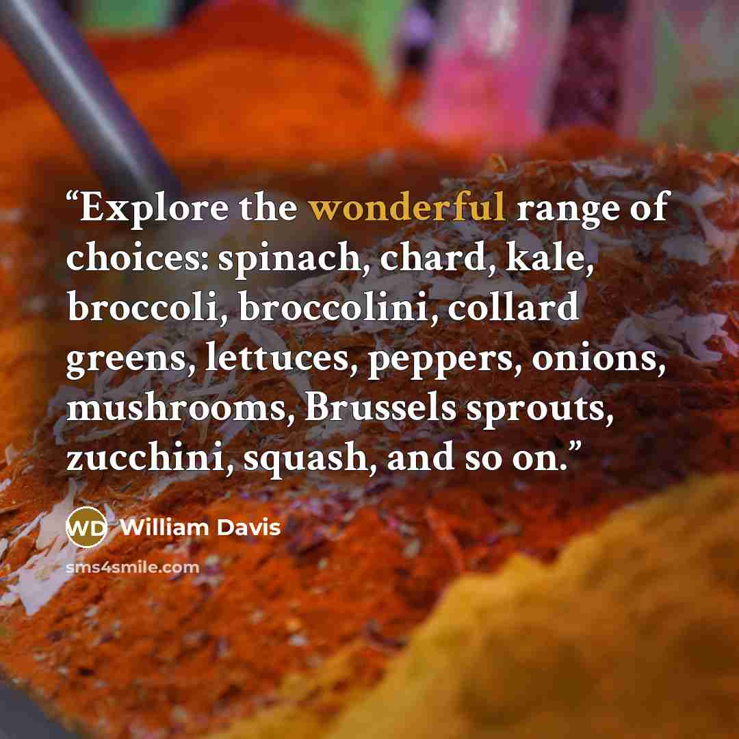 “Explore the wonderful range of choices: spinach, chard, kale, broccoli, broccolini, collard greens, lettuces, peppers, onions, mushrooms, Brussels sprouts, zucchini, squash, and so on.” quote by William Davis