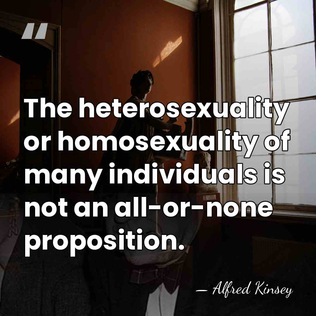 The heterosexuality or homosexuality of many individuals is not an all-or-none proposition. - Alfred Kinsey