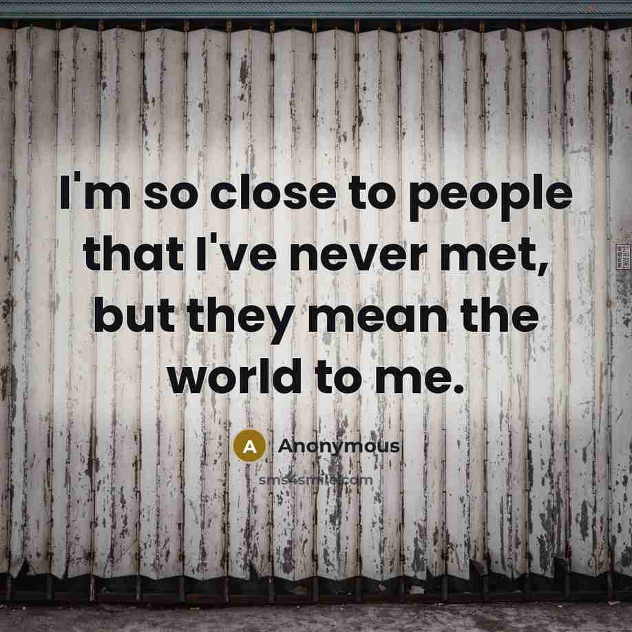 “I'm so close to people that I've never met, but they mean the world to me.” quote by Anonymous