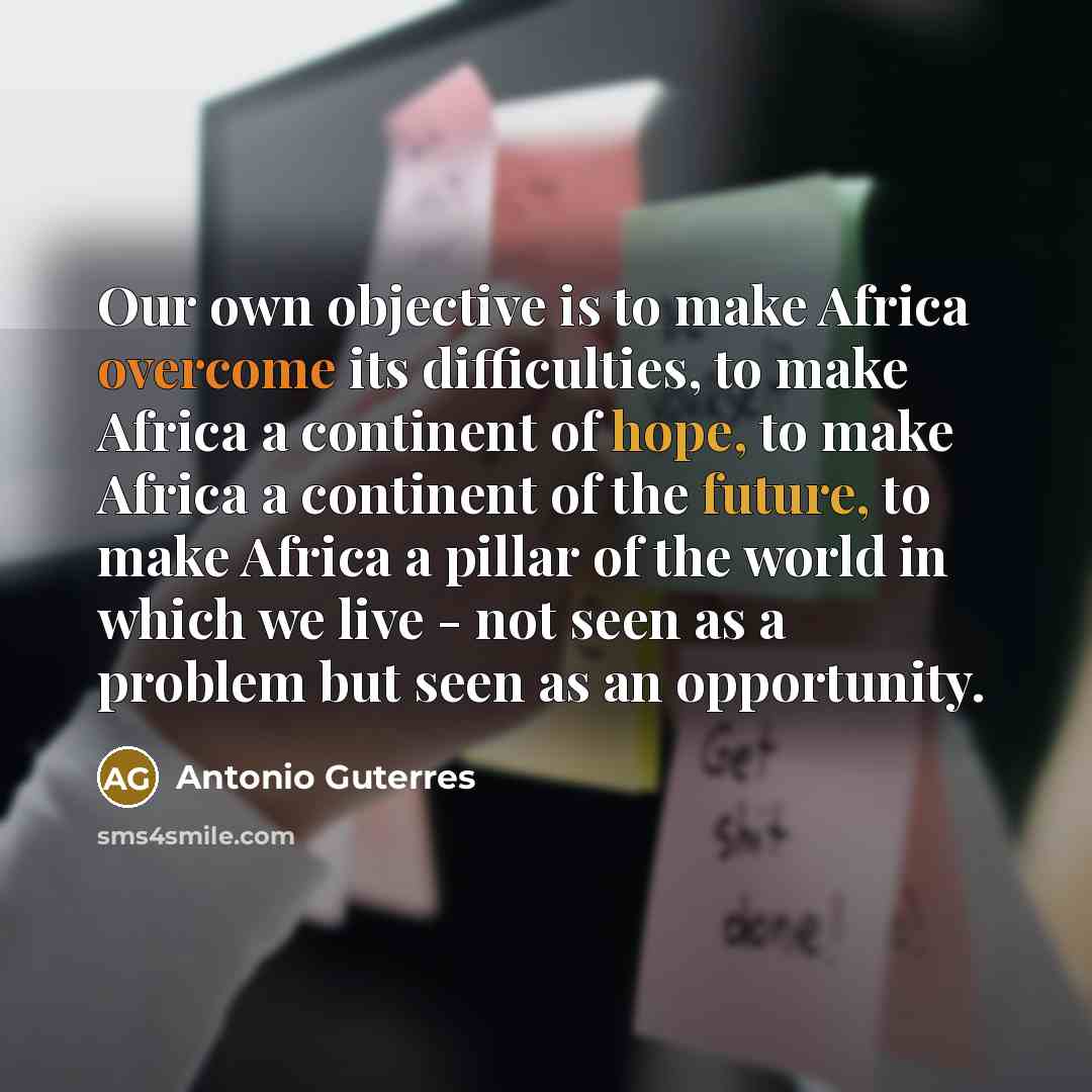 “Our own objective is to make Africa overcome its difficulties, to make Africa a continent of hope, to make Africa a continent of the future, to make Africa a pillar of the world in which we live - not seen as a problem but seen as an opportunity.” quote by Antonio Guterres