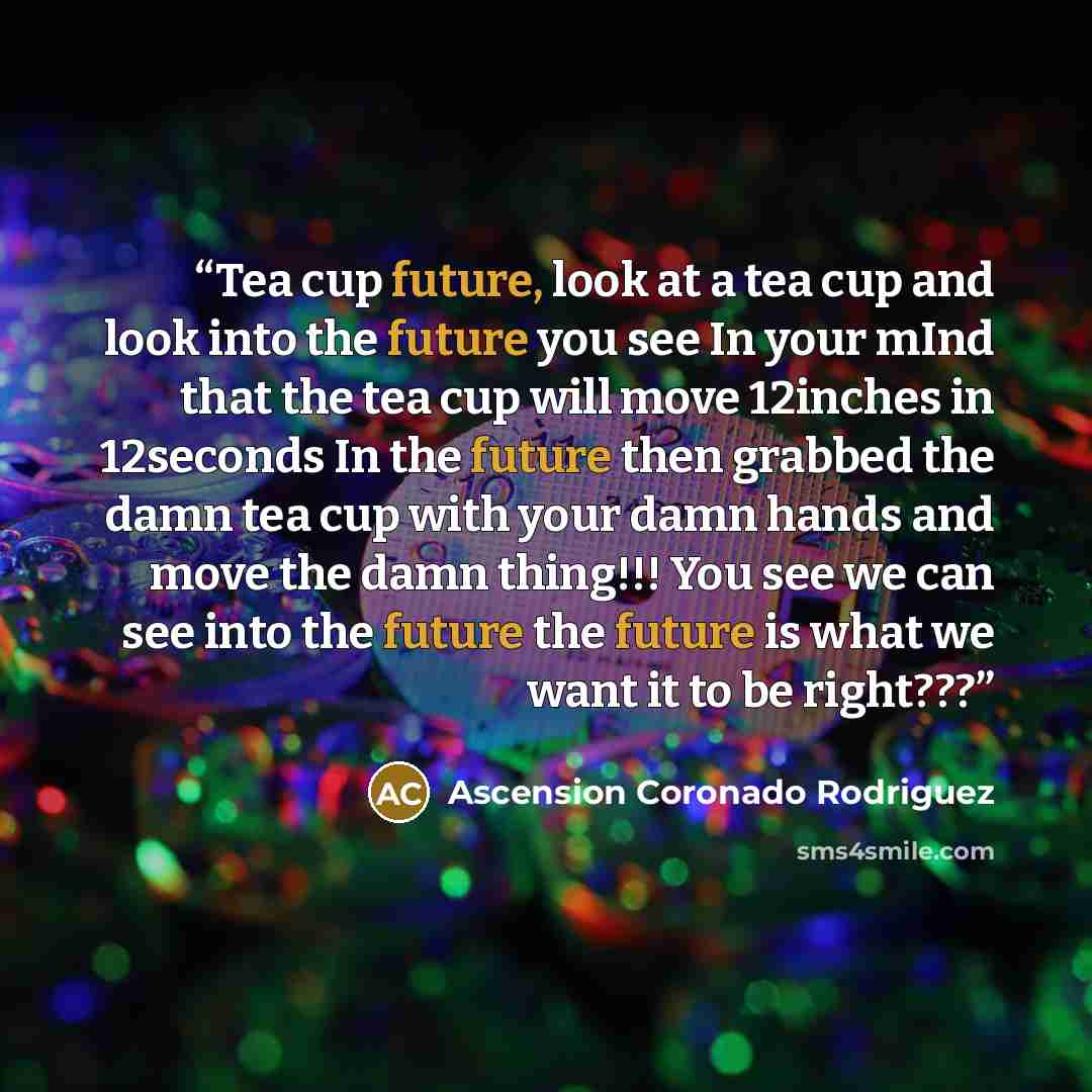 “Tea cup future, look at a tea cup and look into the future you see In your mInd that the tea cup will move 12inches in 12seconds In the future then grabbed the damn tea cup with your damn hands and move the damn thing!!! You see we can see into the future the future is what we want it to be right???” quote by Ascension Coronado Rodriguez