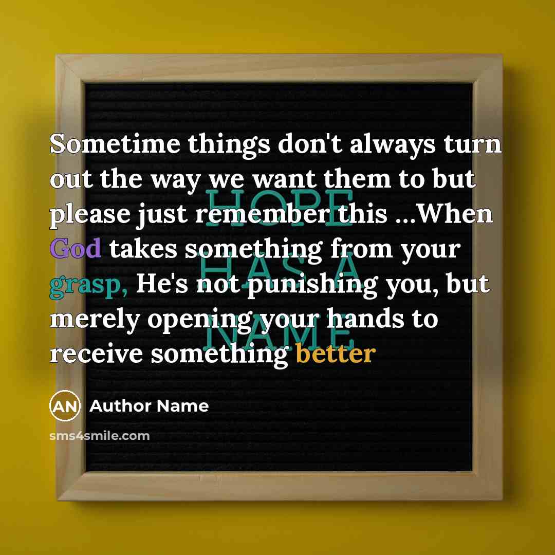 “Sometime things don't always turn out the way we want them to but please just remember this …When God takes something from your grasp, He's not punishing you, but merely opening your hands to receive something better” quote by Author Name