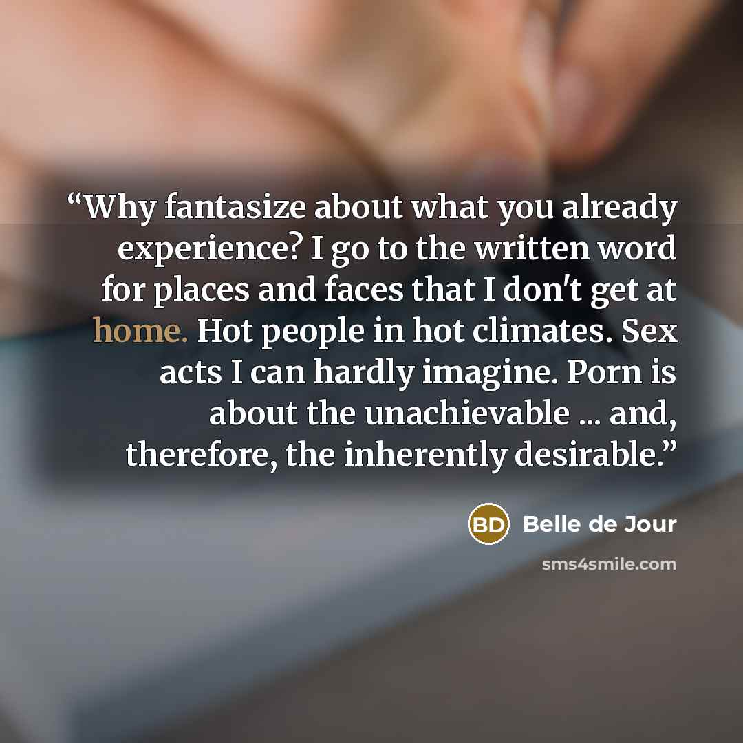 “Why fantasize about what you already experience? I go to the written word for places and faces that I don't get at home. Hot people in hot climates. Sex acts I can hardly imagine. Porn is about the unachievable ... and, therefore, the inherently desirable.” quote by Belle de Jour
