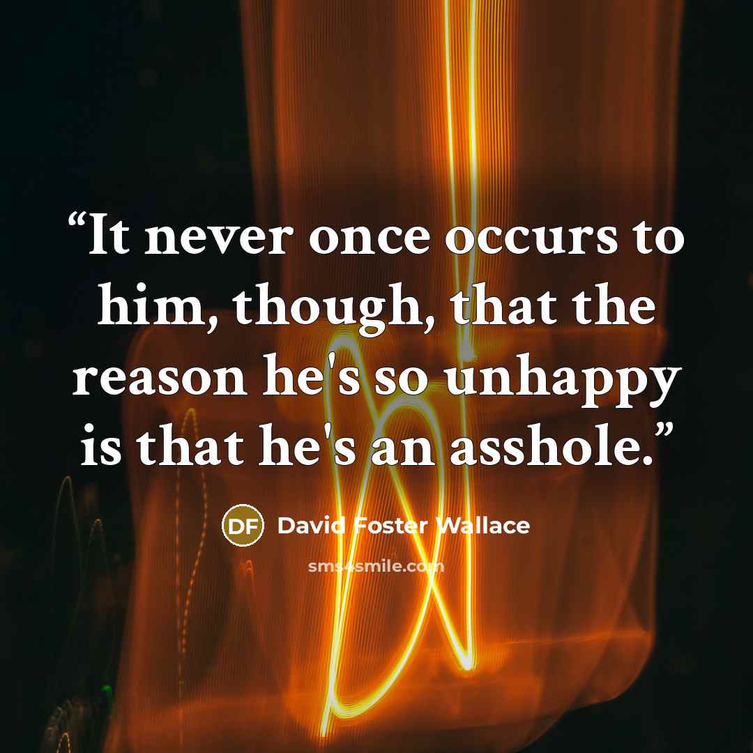 “It never once occurs to him, though, that the reason he's so unhappy is that he's an asshole.” quote by David Foster Wallace