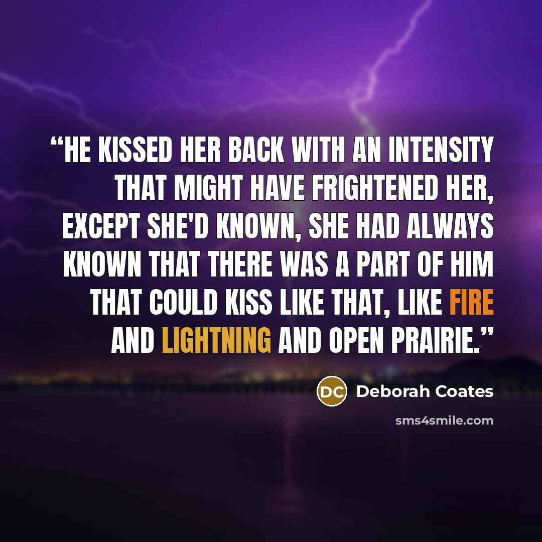 “He kissed her back with an intensity that might have frightened her, except she'd known, she had always known that there was a part of him that could kiss like that, like fire and lightning and open prairie.” quote by Deborah Coates