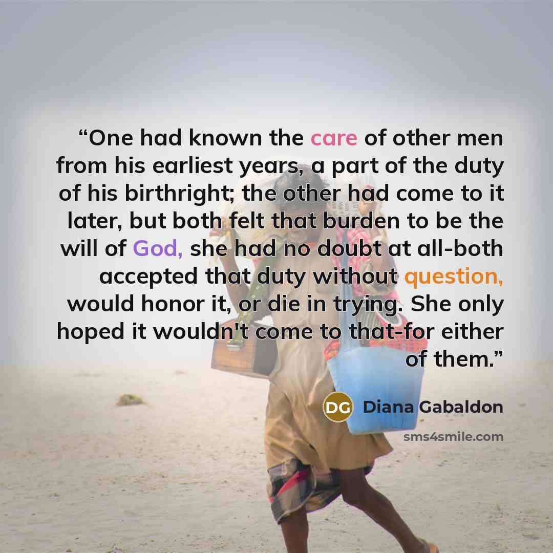 “One had known the care of other men from his earliest years, a part of the duty of his birthright; the other had come to it later, but both felt that burden to be the will of God, she had no doubt at all-both accepted that duty without question, would honor it, or die in trying. She only hoped it…” quote by Diana Gabaldon