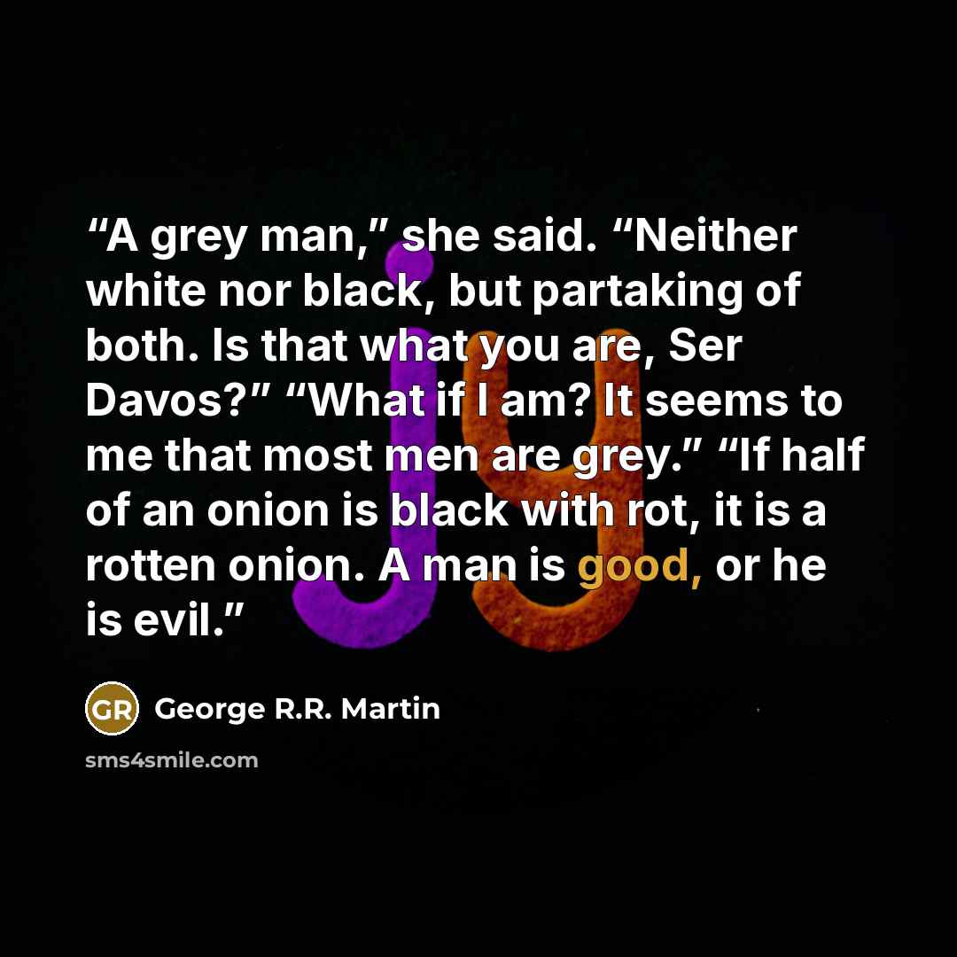 “A grey man,” she said. “Neither white nor black, but partaking of both. Is that what you are, Ser Davos?” “What if I am? It seems to me that most men are grey.” “If half of an onion is black with rot, it is a rotten onion. A man is good, or he is evil.” quote by George R.R. Martin