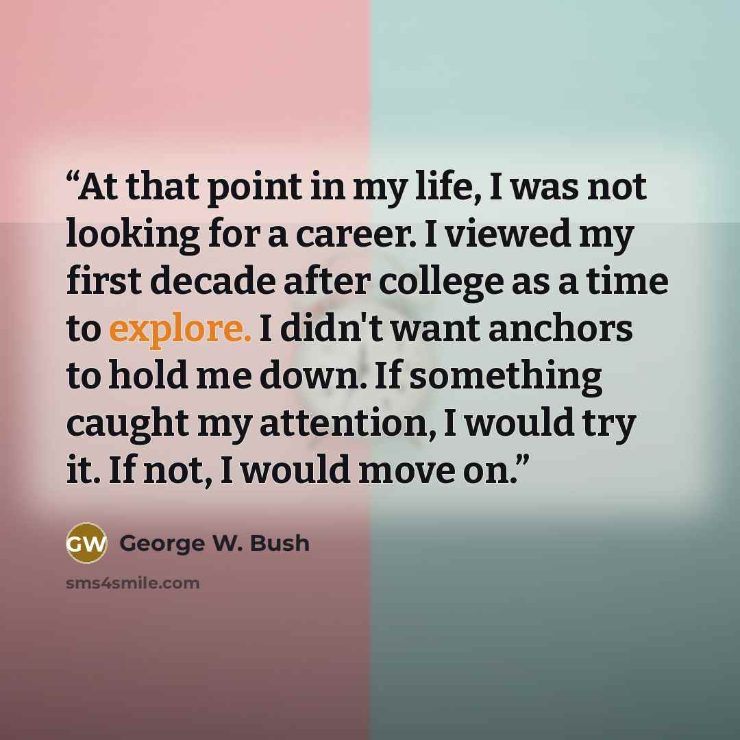 “At that point in my life, I was not looking for a career. I viewed my first decade after college as a time to explore. I didn't want anchors to hold me down. If something caught my attention, I would try it. If not, I would move on.” quote by George W. Bush