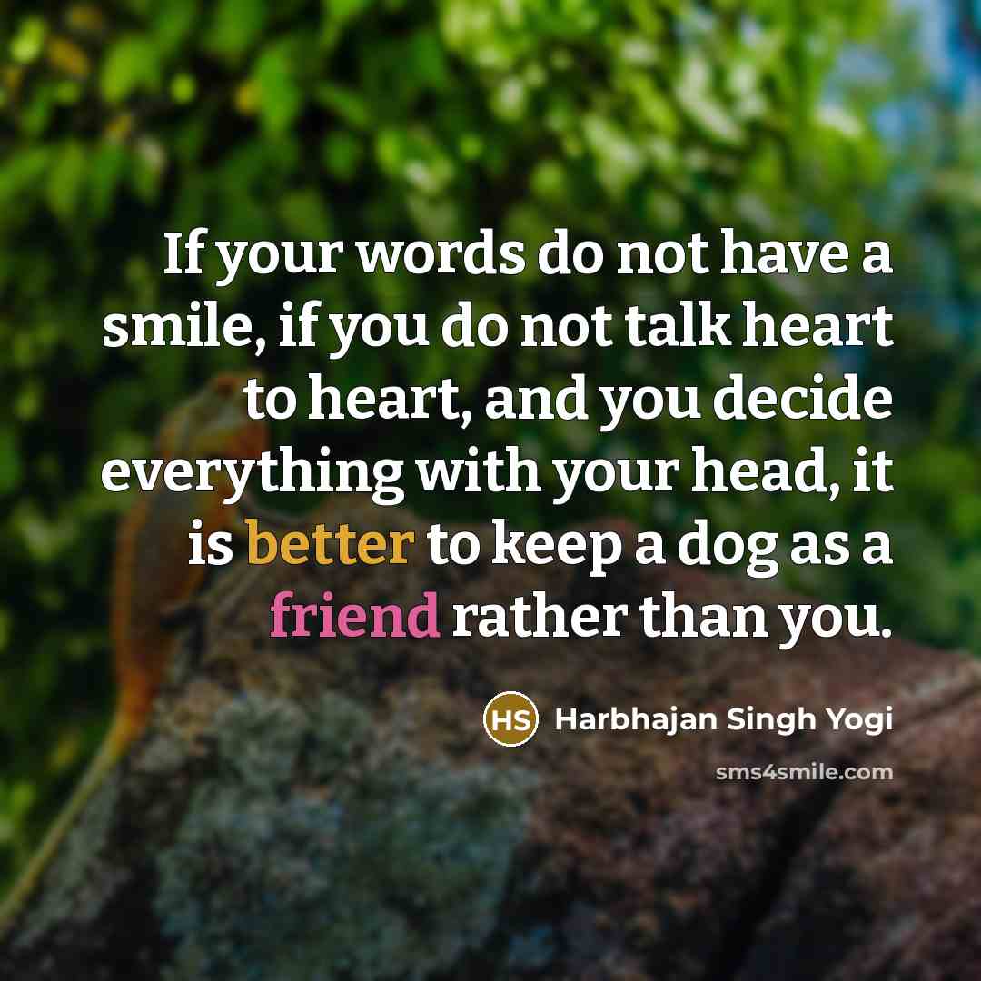 “If your words do not have a smile, if you do not talk heart to heart, and you decide everything with your head, it is better to keep a dog as a friend rather than you.” quote by Harbhajan Singh Yogi