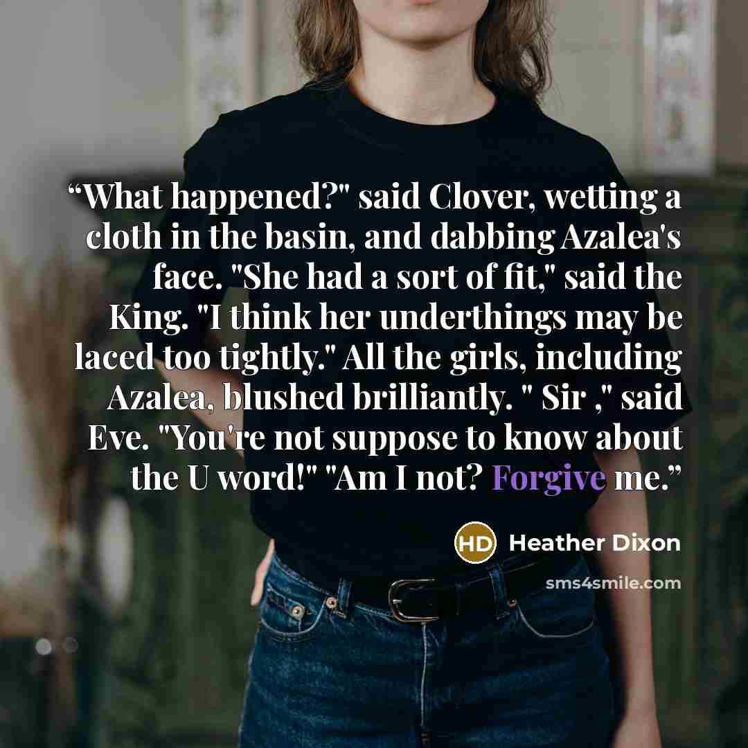 “What happened?" said Clover, wetting a cloth in the basin, and dabbing Azalea's face. "She had a sort of fit," said the King. "I think her underthings may be laced too tightly." All the girls, including Azalea, blushed brilliantly. " Sir ," said Eve. "You're not suppose to know about the U word!"…” quote by Heather Dixon