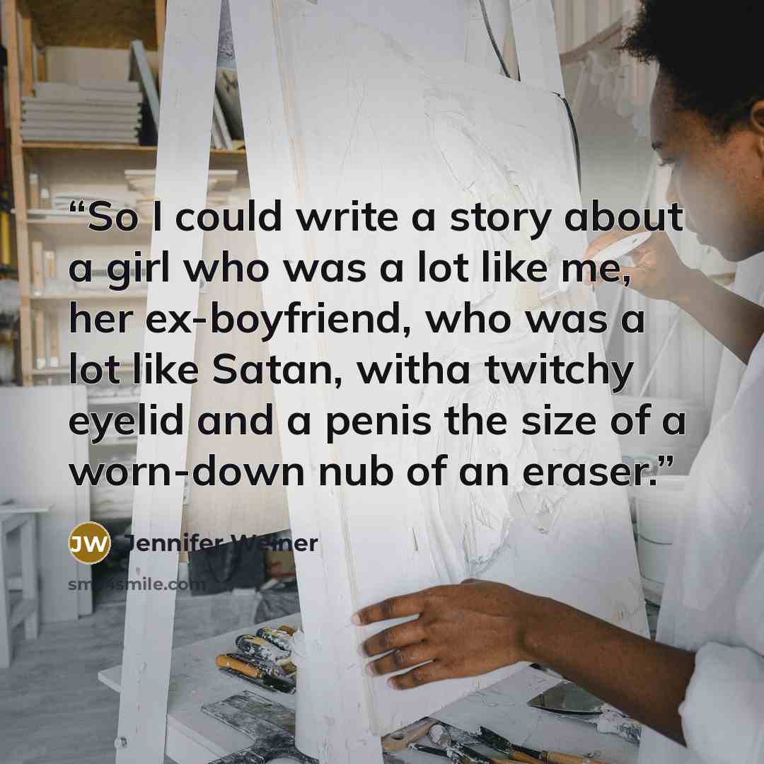 “So I could write a story about a girl who was a lot like me, her ex-boyfriend, who was a lot like Satan, witha twitchy eyelid and a penis the size of a worn-down nub of an eraser.” quote by Jennifer Weiner