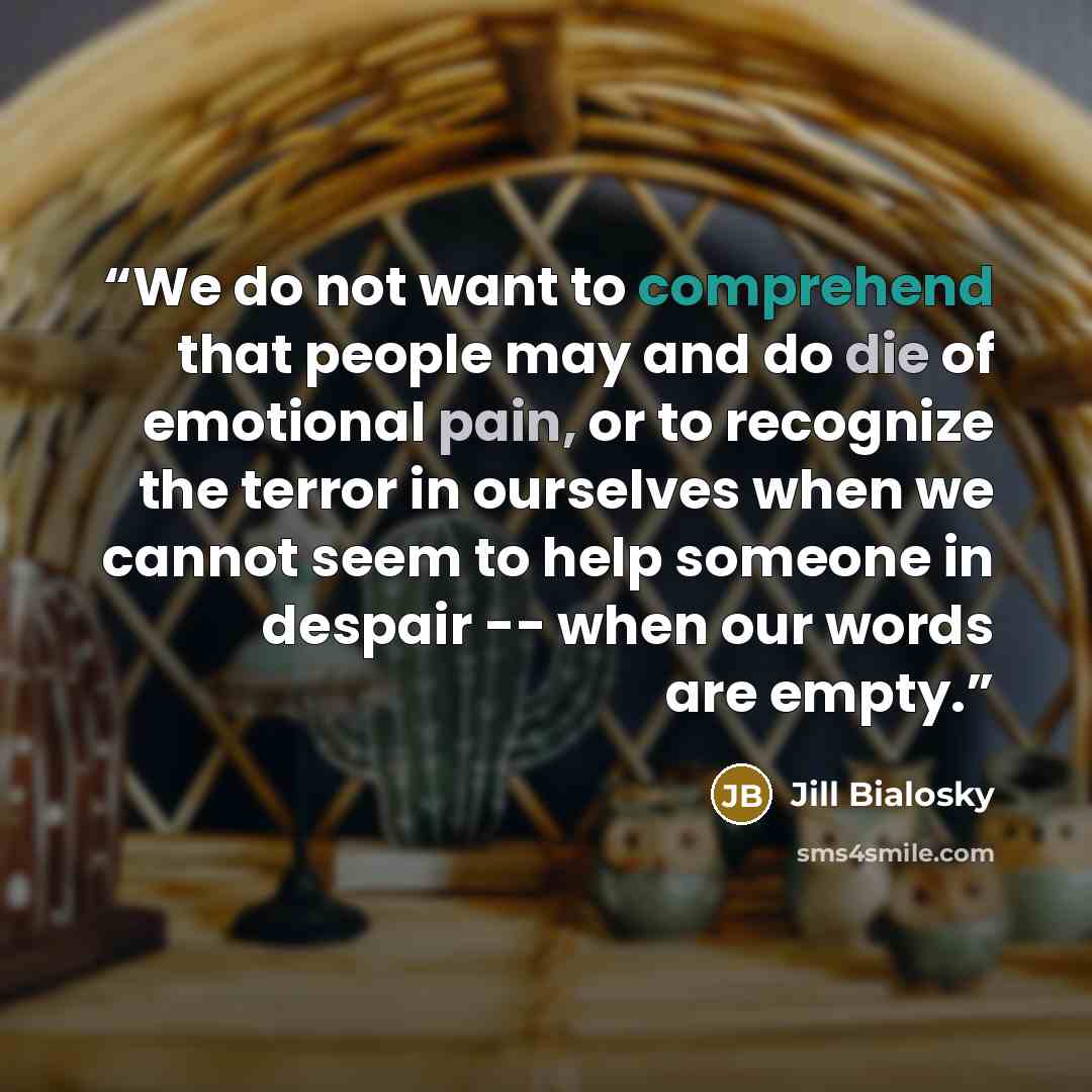 “We do not want to comprehend that people may and do die of emotional pain, or to recognize the terror in ourselves when we cannot seem to help someone in despair -- when our words are empty.” quote by Jill Bialosky