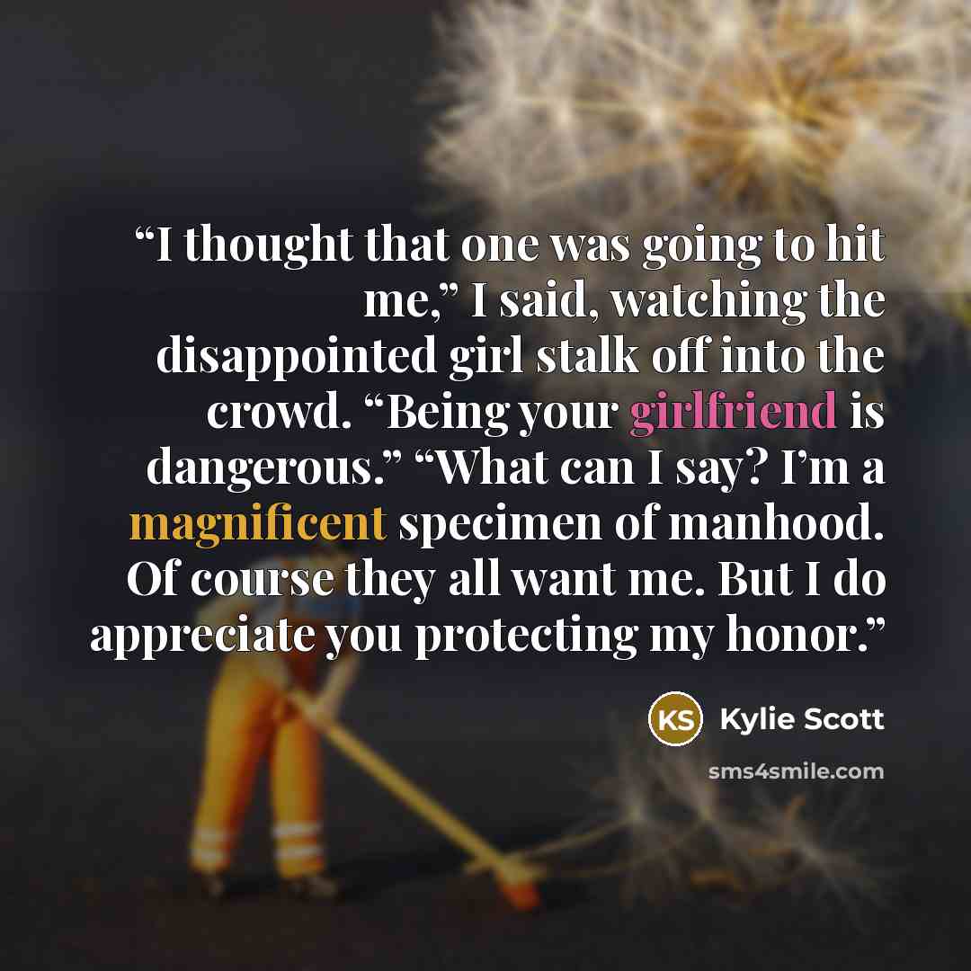 “I thought that one was going to hit me,” I said, watching the disappointed girl stalk off into the crowd. “Being your girlfriend is dangerous.” “What can I say? I’m a magnificent specimen of manhood. Of course they all want me. But I do appreciate you protecting my honor.” quote by Kylie Scott