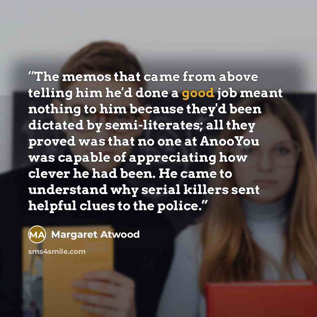 “The memos that came from above telling him he'd done a good job meant nothing to him because they'd been dictated by semi-literates; all they proved was that no one at AnooYou was capable of appreciating how clever he had been. He came to understand why serial killers sent helpful clues to the…” quote by Margaret Atwood