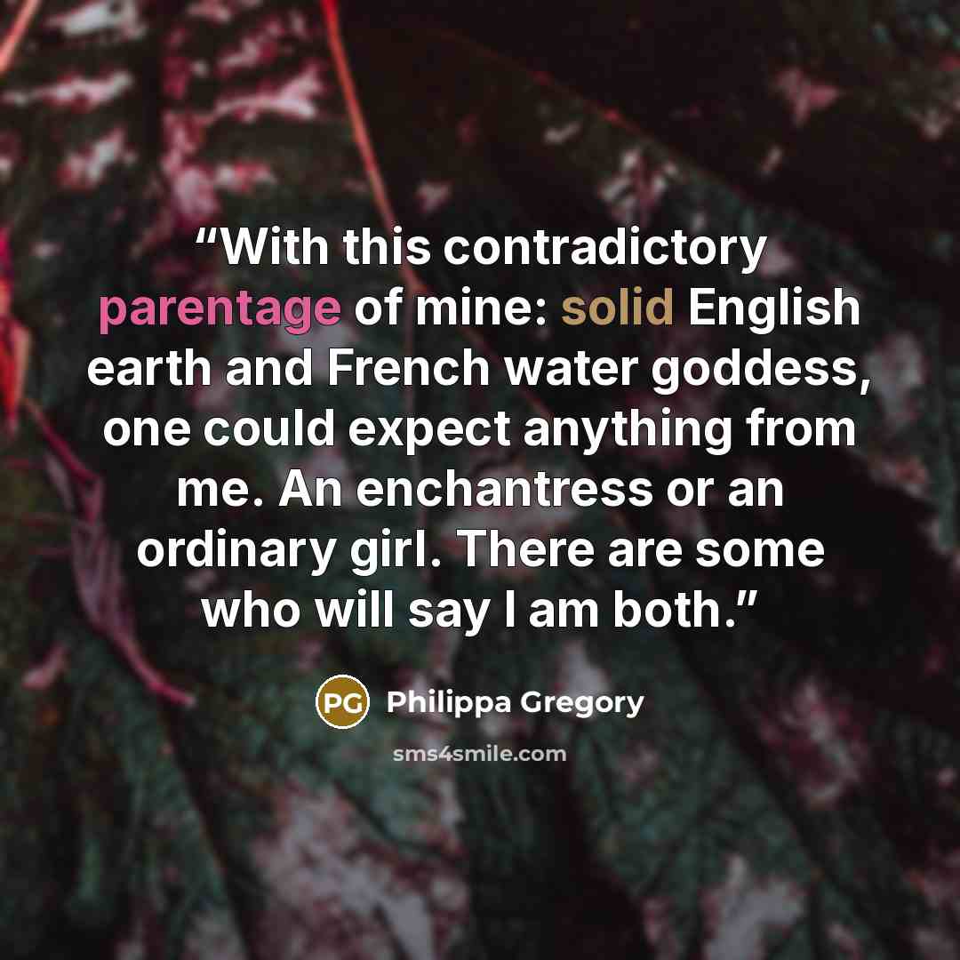 “With this contradictory parentage of mine: solid English earth and French water goddess, one could expect anything from me. An enchantress or an ordinary girl. There are some who will say I am both.” quote by Philippa Gregory