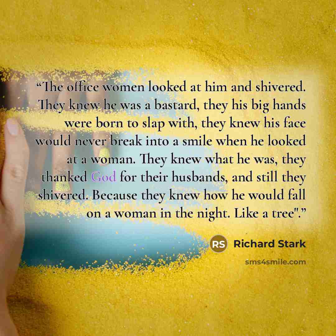 “The office women looked at him and shivered. They knew he was a bastard, they his big hands were born to slap with, they knew his face would never break into a smile when he looked at a woman. They knew what he was, they thanked God for their husbands, and still they shivered. Because they knew…” quote by Richard Stark
