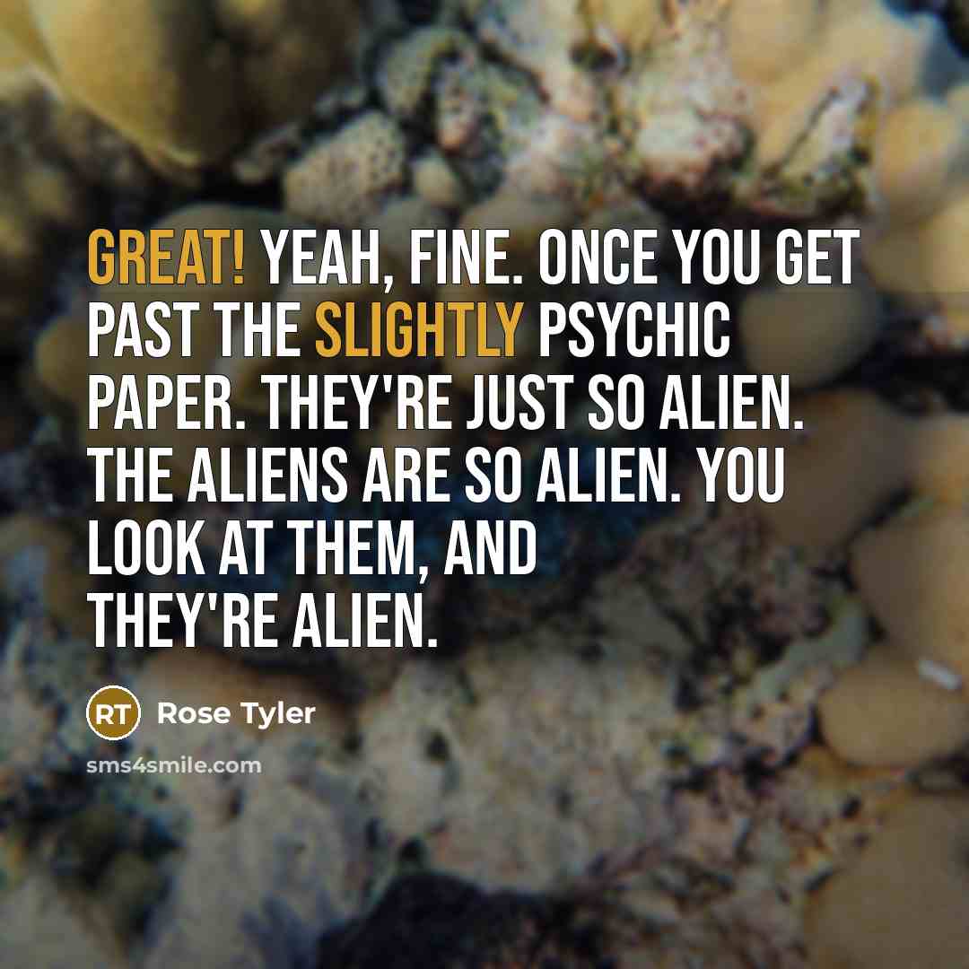 “Great! Yeah, fine. Once you get past the slightly psychic paper. They're just so alien. The aliens are so alien. You look at them, and they're alien.” quote by Rose Tyler
