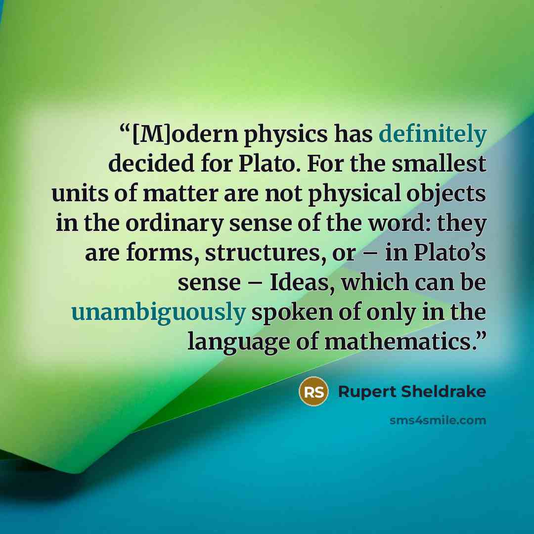 “[M]odern physics has definitely decided for Plato. For the smallest units of matter are not physical objects in the ordinary sense of the word: they are forms, structures, or – in Plato’s sense – Ideas, which can be unambiguously spoken of only in the language of mathematics.” quote by Rupert Sheldrake