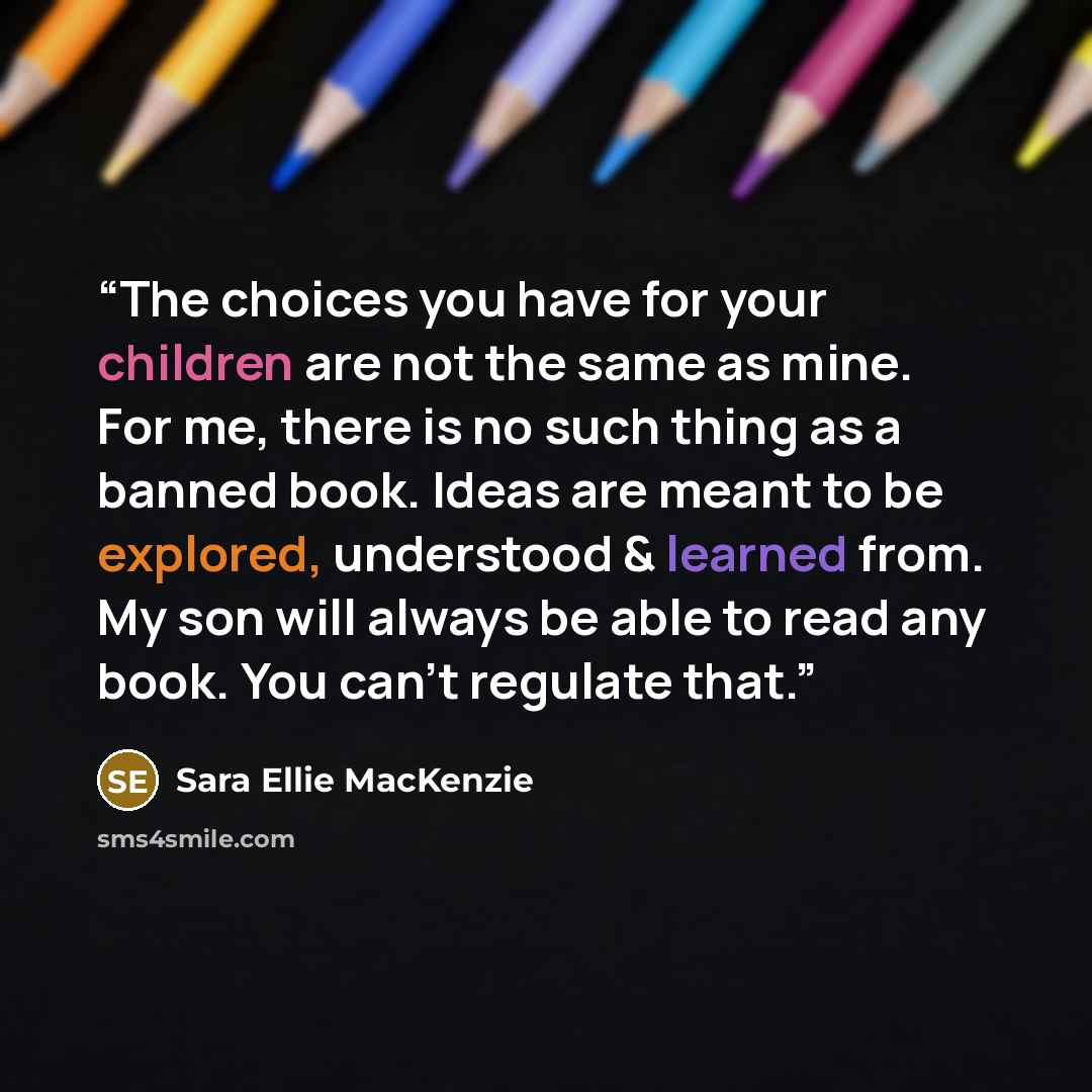“The choices you have for your children are not the same as mine. For me, there is no such thing as a banned book. Ideas are meant to be explored, understood & learned from. My son will always be able to read any book. You can't regulate that.” quote by Sara Ellie MacKenzie