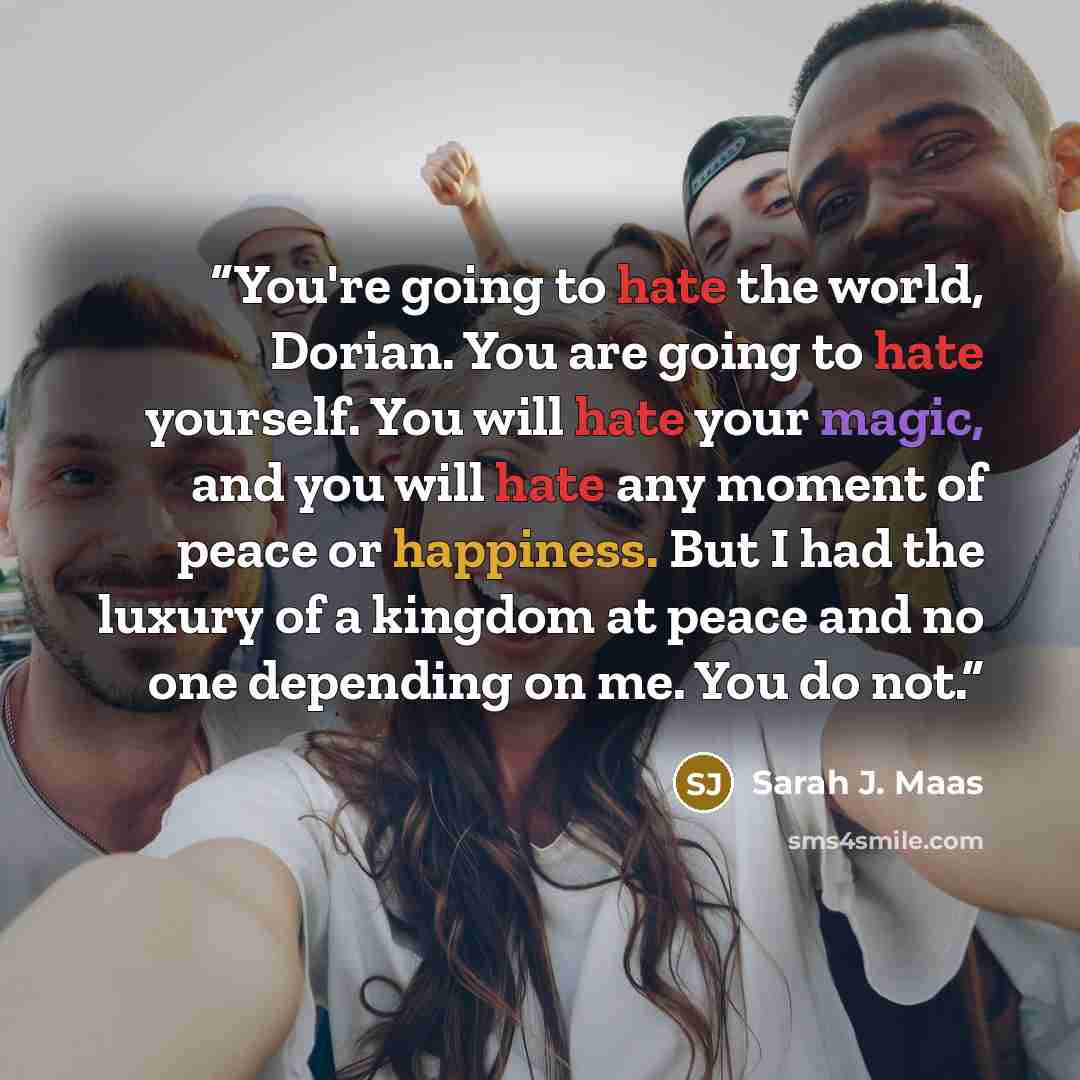 “You're going to hate the world, Dorian. You are going to hate yourself. You will hate your magic, and you will hate any moment of peace or happiness. But I had the luxury of a kingdom at peace and no one depending on me. You do not.” quote by Sarah J. Maas