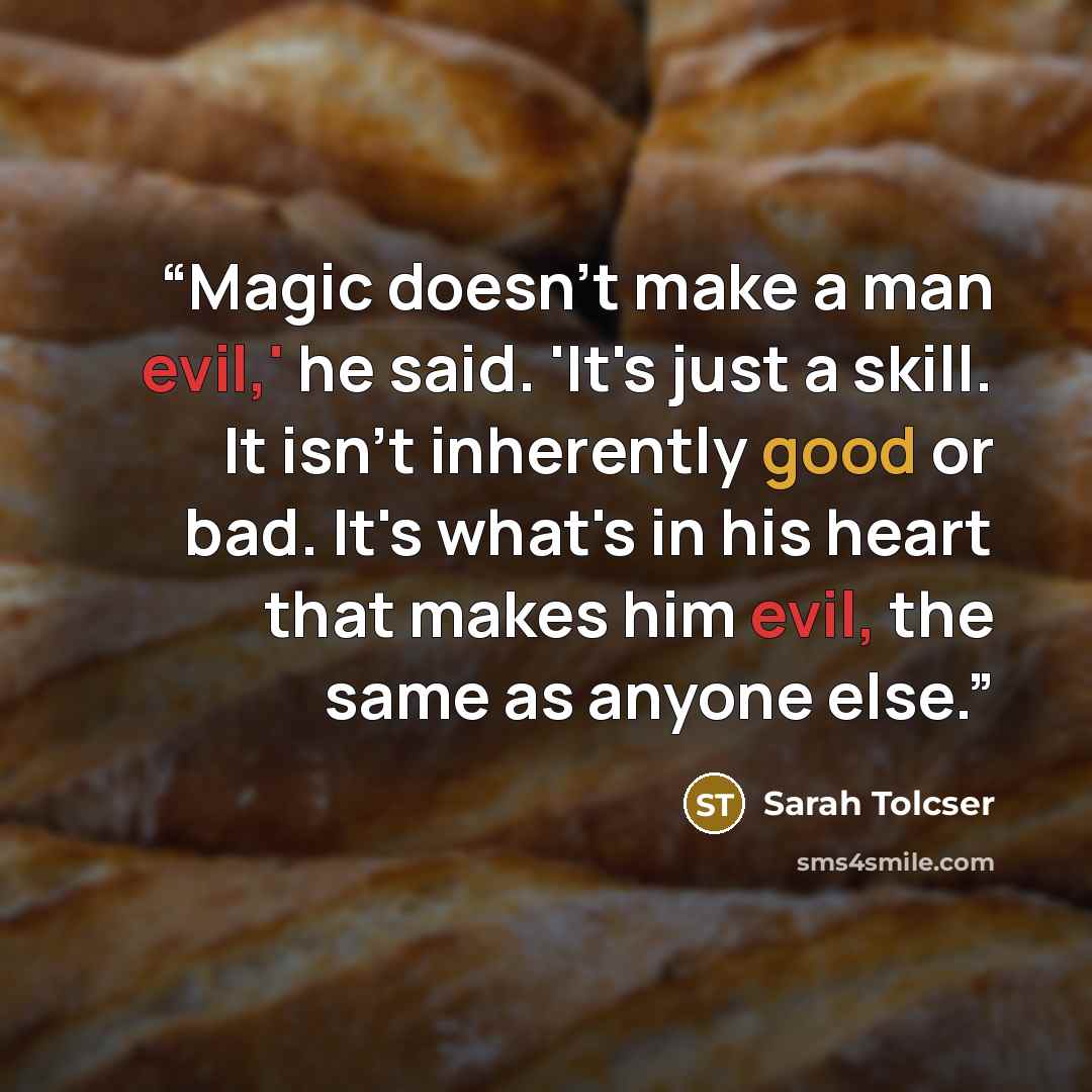 “Magic doesn't make a man evil,' he said. 'It's just a skill. It isn't inherently good or bad. It's what's in his heart that makes him evil, the same as anyone else.” quote by Sarah Tolcser