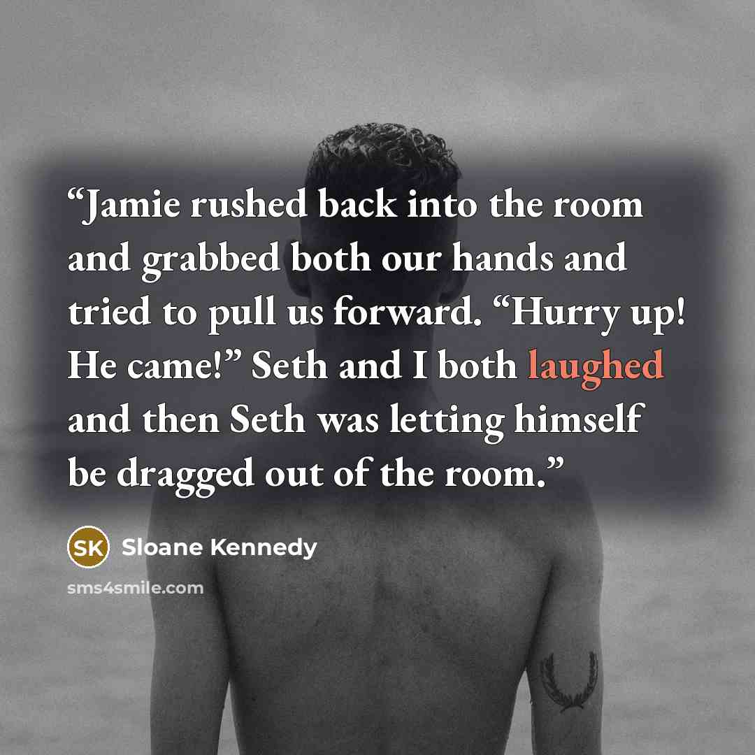 “Jamie rushed back into the room and grabbed both our hands and tried to pull us forward. “Hurry up! He came!” Seth and I both laughed and then Seth was letting himself be dragged out of the room.” quote by Sloane Kennedy