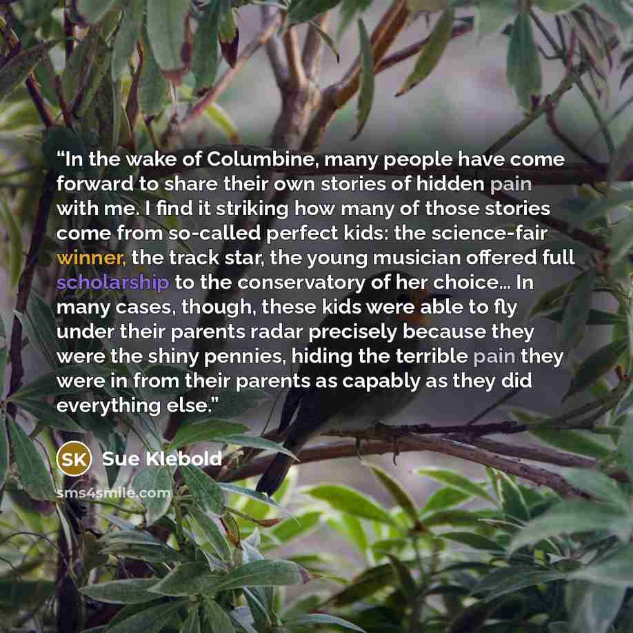 “In the wake of Columbine, many people have come forward to share their own stories of hidden pain with me. I find it striking how many of those stories come from so-called perfect kids: the science-fair winner, the track star, the young musician offered full scholarship to the conservatory of her…” quote by Sue Klebold