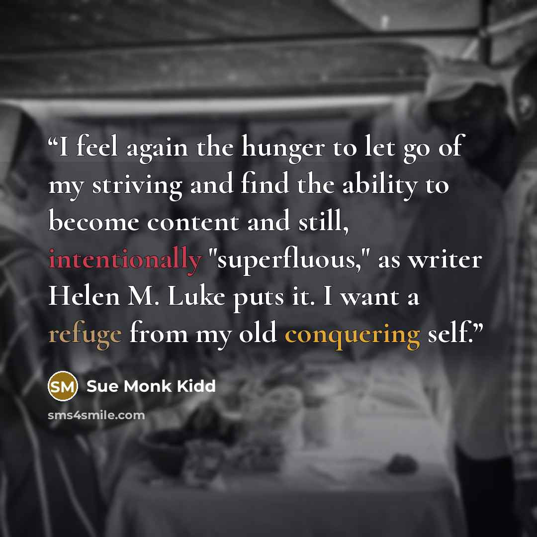 “I feel again the hunger to let go of my striving and find the ability to become content and still, intentionally "superfluous," as writer Helen M. Luke puts it. I want a refuge from my old conquering self.” quote by Sue Monk Kidd