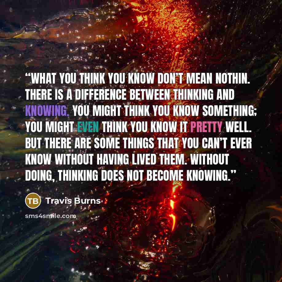 “What you think you know don’t mean nothin. There is a difference between thinking and knowing. You might think you know something; you might even think you know it pretty well. But there are some things that you can’t ever know without having lived them. Without doing, thinking does not become…” quote by Travis Burns