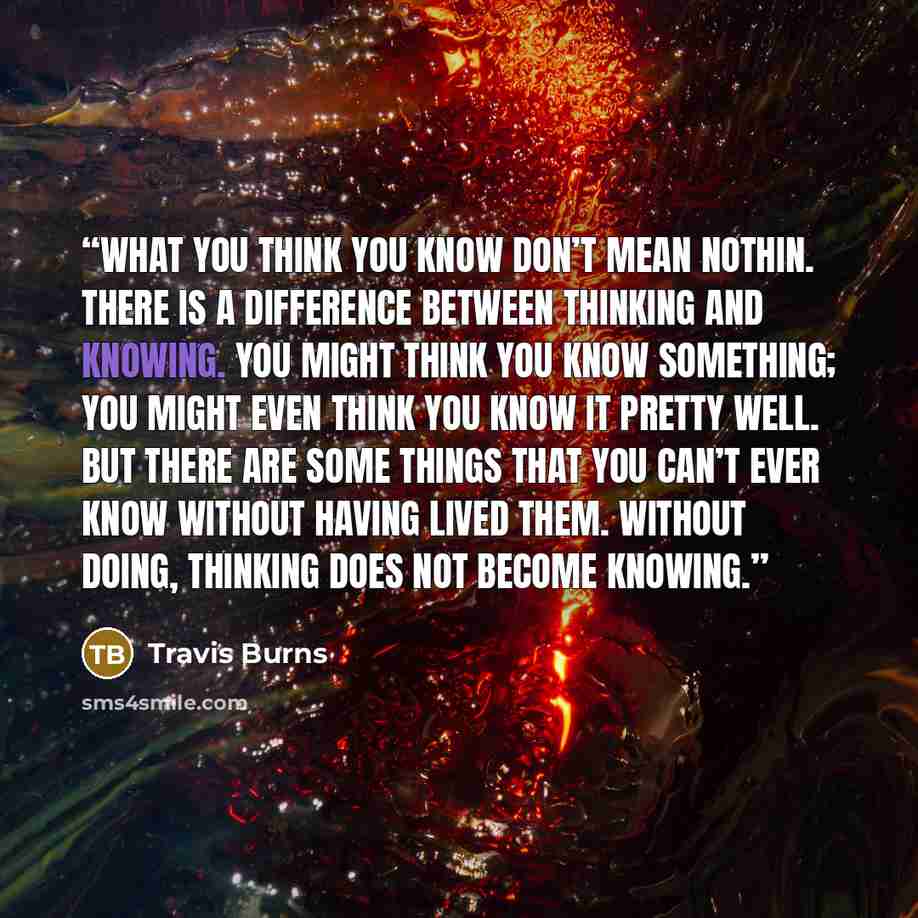 “What you think you know don’t mean nothin. There is a difference between thinking and knowing. You might think you know something; you might even think you know it pretty well. But there are some things that you can’t ever know without having lived them. Without doing, thinking does not become…” quote by Travis Burns