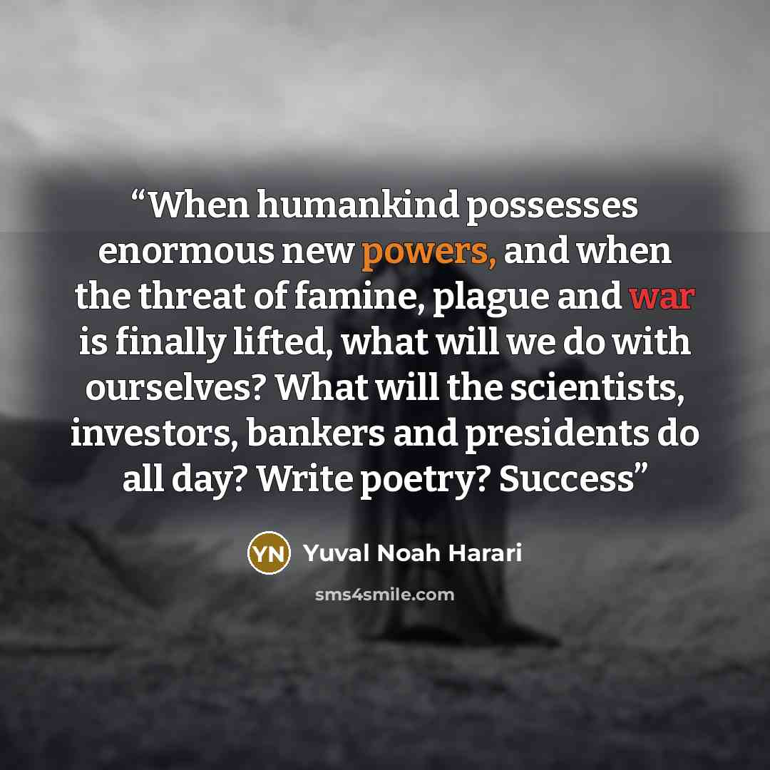 “When humankind possesses enormous new powers, and when the threat of famine, plague and war is finally lifted, what will we do with ourselves? What will the scientists, investors, bankers and presidents do all day? Write poetry? Success” quote by Yuval Noah Harari