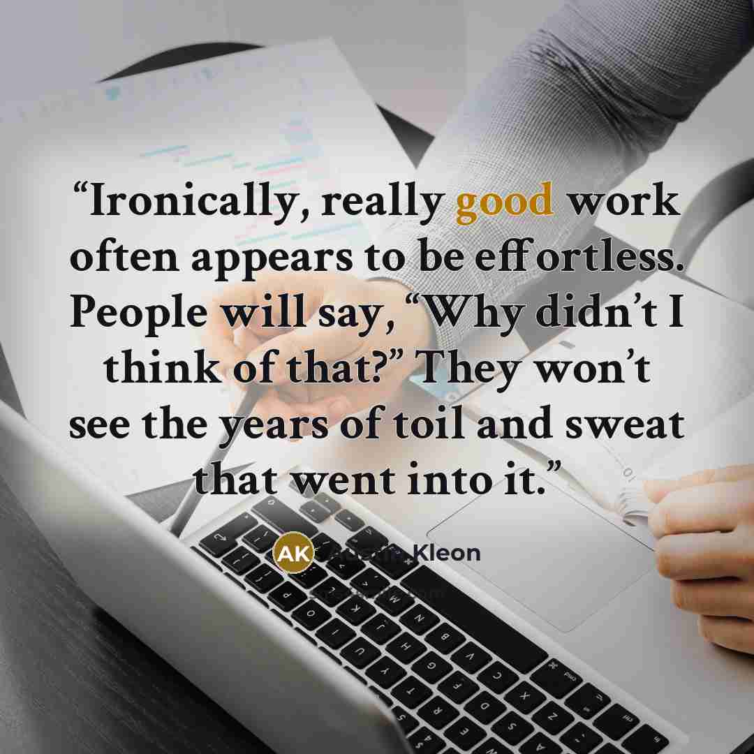 “Ironically, really good work often appears to be effortless. People will say, “Why didn’t I think of that?” They won’t see the years of toil and sweat that went into it.” quote by Austin Kleon
