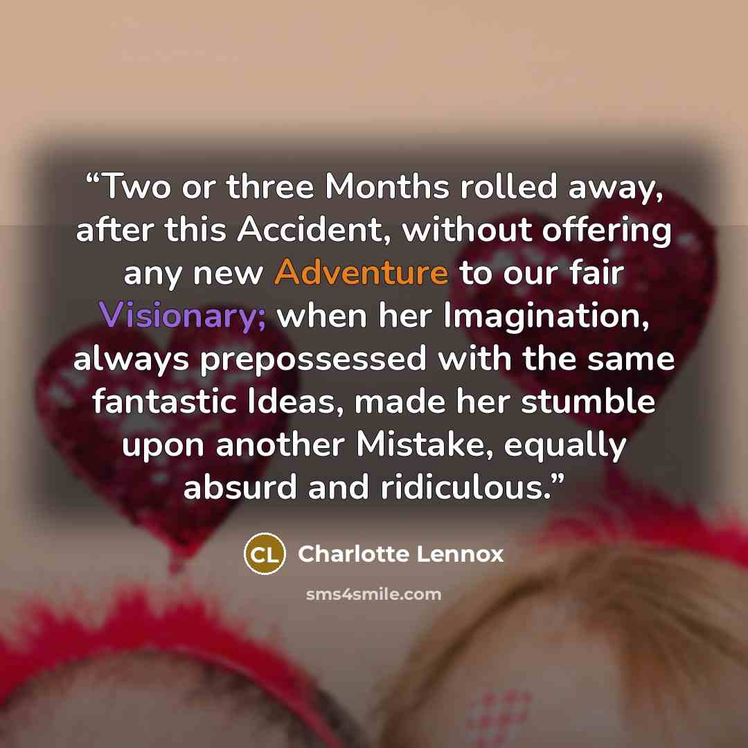 “Two or three Months rolled away, after this Accident, without offering any new Adventure to our fair Visionary; when her Imagination, always prepossessed with the same fantastic Ideas, made her stumble upon another Mistake, equally absurd and ridiculous.” quote by Charlotte Lennox