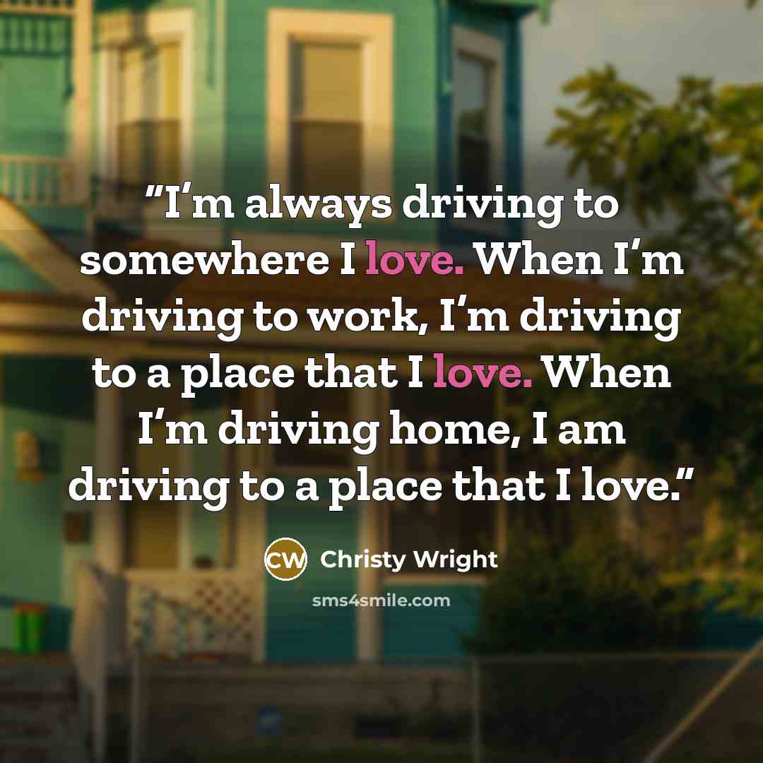 “I’m always driving to somewhere I love. When I’m driving to work, I’m driving to a place that I love. When I’m driving home, I am driving to a place that I love.” quote by Christy Wright
