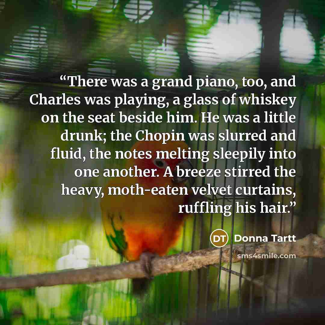 “There was a grand piano, too, and Charles was playing, a glass of whiskey on the seat beside him. He was a little drunk; the Chopin was slurred and fluid, the notes melting sleepily into one another. A breeze stirred the heavy, moth-eaten velvet curtains, ruffling his hair.” quote by Donna Tartt