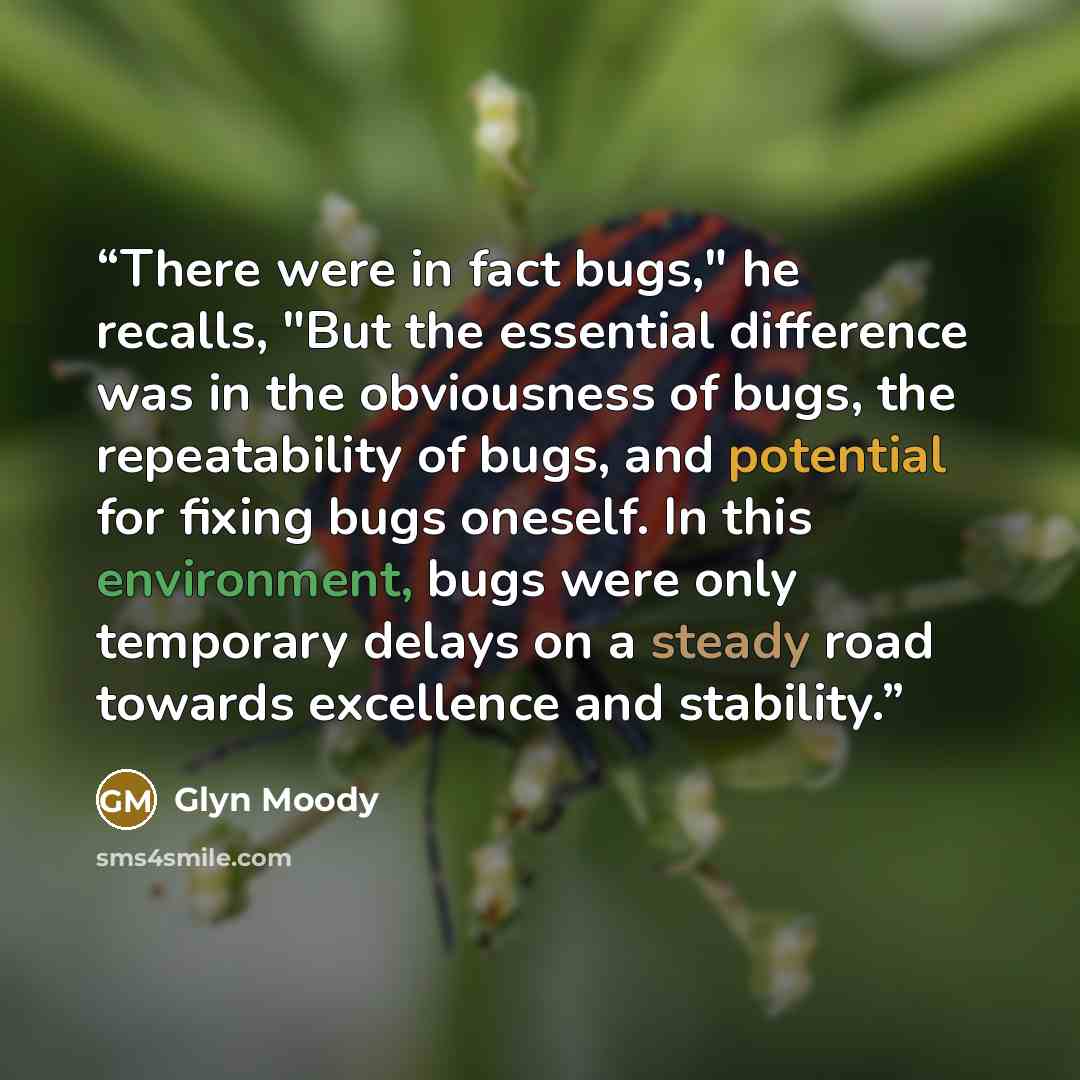 “There were in fact bugs," he recalls, "But the essential difference was in the obviousness of bugs, the repeatability of bugs, and potential for fixing bugs oneself. In this environment, bugs were only temporary delays on a steady road towards excellence and stability.” quote by Glyn Moody