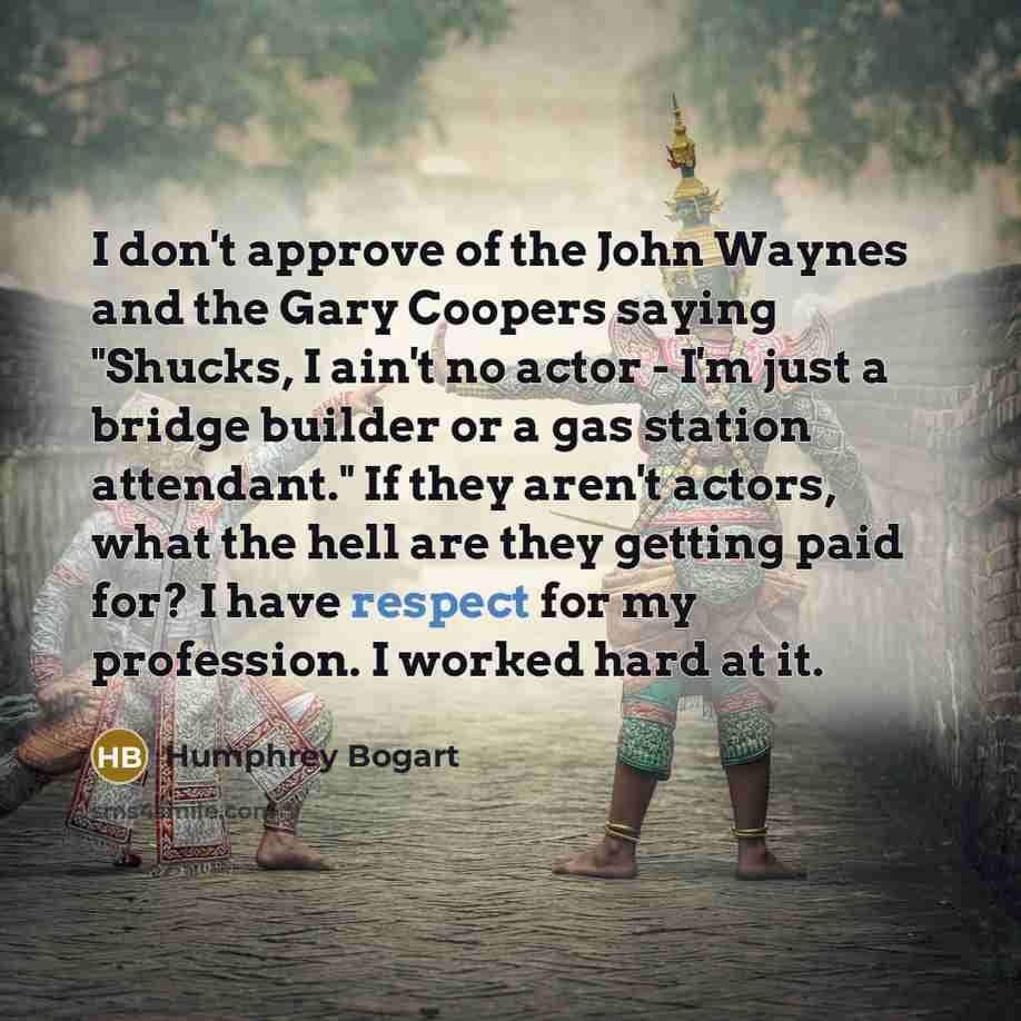 “I don't approve of the John Waynes and the Gary Coopers saying "Shucks, I ain't no actor - I'm just a bridge builder or a gas station attendant." If they aren't actors, what the hell are they getting paid for? I have respect for my profession. I worked hard at it.” quote by Humphrey Bogart