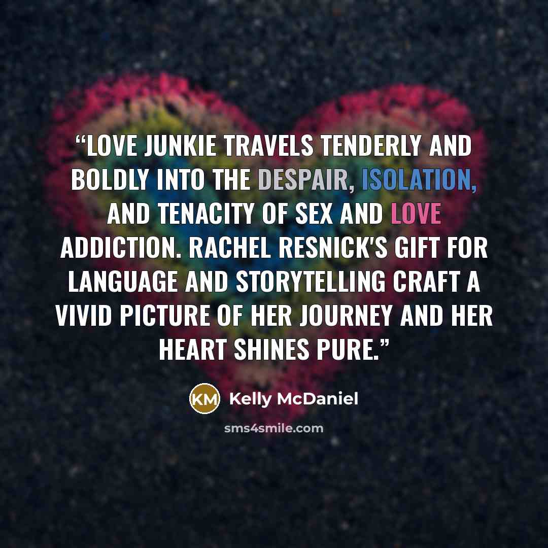 “LOVE JUNKIE travels tenderly and boldly into the despair, isolation, and tenacity of sex and love addiction. Rachel Resnick's gift for language and storytelling craft a vivid picture of her journey and her heart shines pure.” quote by Kelly McDaniel