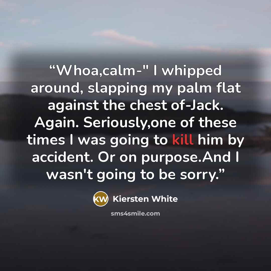 “Whoa,calm-" I whipped around, slapping my palm flat against the chest of-Jack. Again. Seriously,one of these times I was going to kill him by accident. Or on purpose.And I wasn't going to be sorry.” quote by Kiersten White