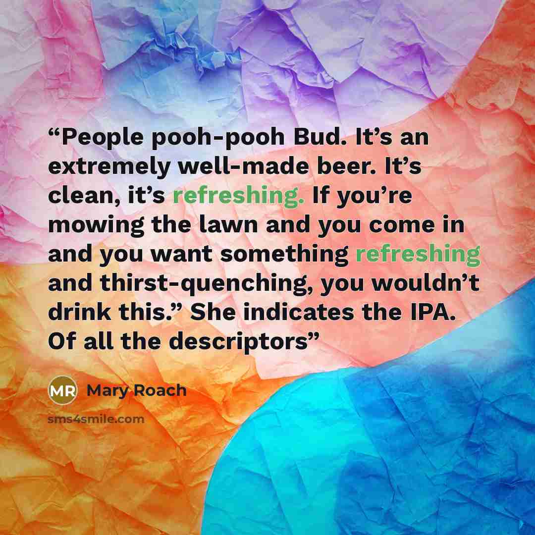 “People pooh-pooh Bud. It’s an extremely well-made beer. It’s clean, it’s refreshing. If you’re mowing the lawn and you come in and you want something refreshing and thirst-quenching, you wouldn’t drink this.” She indicates the IPA. Of all the descriptors” quote by Mary Roach