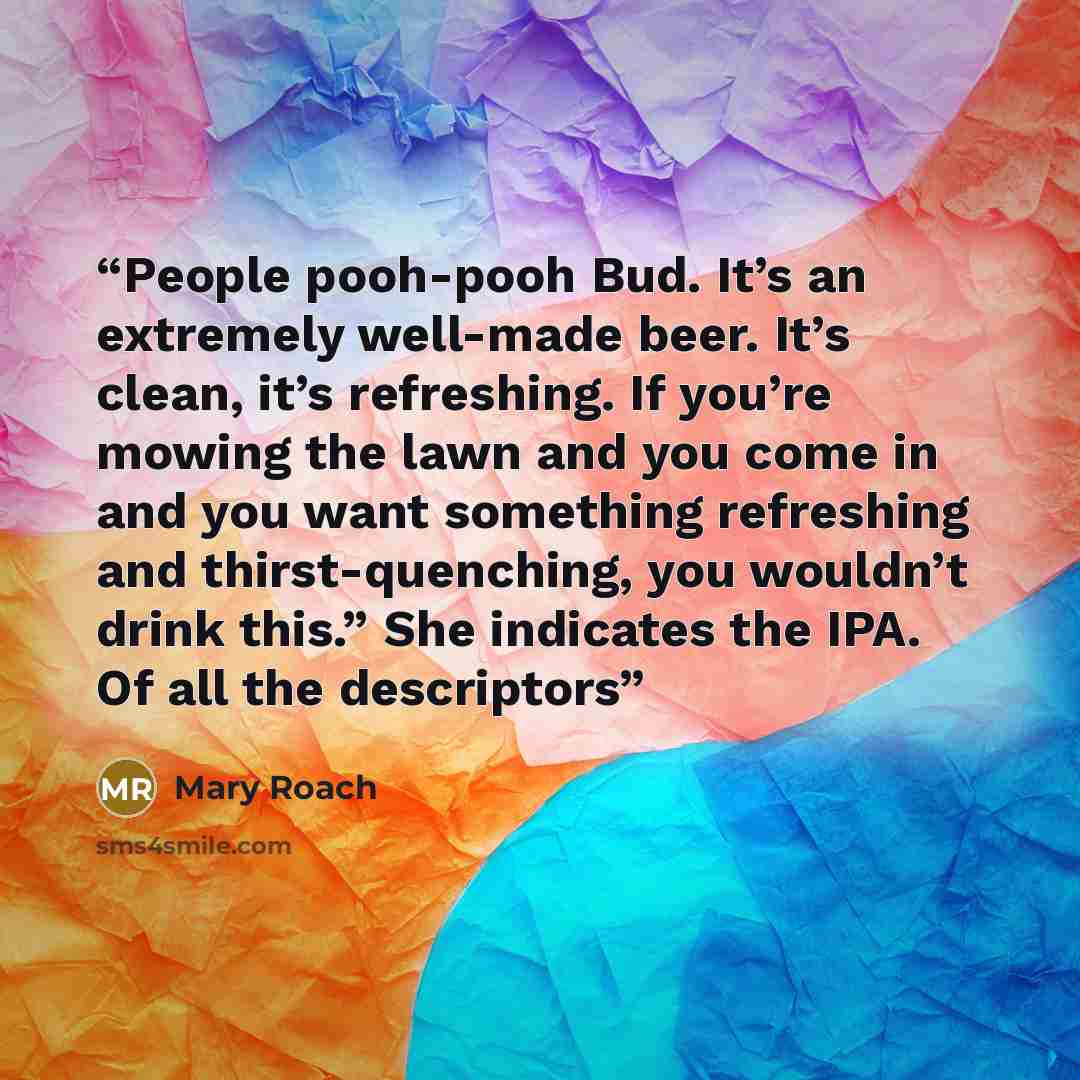 “People pooh-pooh Bud. It’s an extremely well-made beer. It’s clean, it’s refreshing. If you’re mowing the lawn and you come in and you want something refreshing and thirst-quenching, you wouldn’t drink this.” She indicates the IPA. Of all the descriptors” quote by Mary Roach