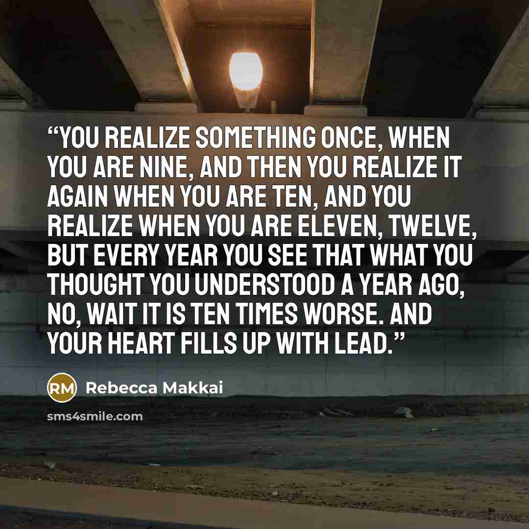 “You realize something once, when you are nine, and then you realize it again when you are ten, and you realize when you are eleven, twelve, but every year you see that what you thought you understood a year ago, no, wait it is ten times worse. And your heart fills up with lead.” quote by Rebecca Makkai