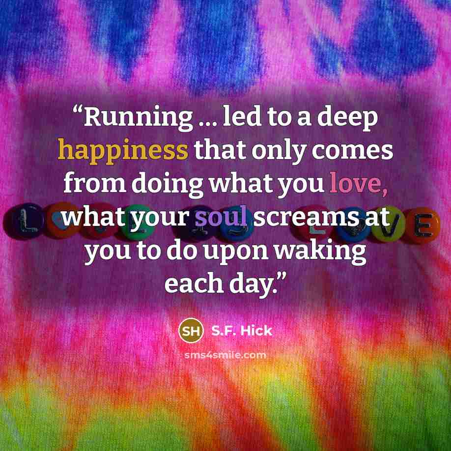“Running … led to a deep happiness that only comes from doing what you love, what your soul screams at you to do upon waking each day.” quote by S.F. Hick